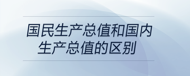 國民生產(chǎn)總值和國內(nèi)生產(chǎn)總值的區(qū)別