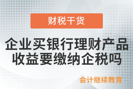 企業(yè)買銀行理財產(chǎn)品收益要交企業(yè)所得稅嗎,？