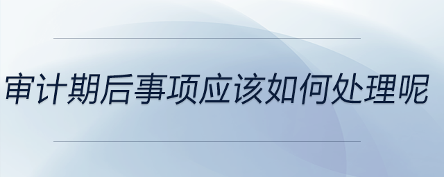 審計期后事項應(yīng)該如何處理呢