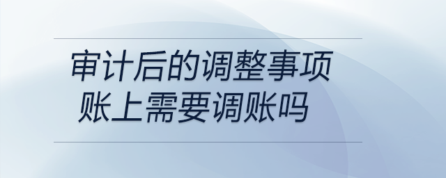 審計(jì)后的調(diào)整事項(xiàng)賬上需要調(diào)賬嗎