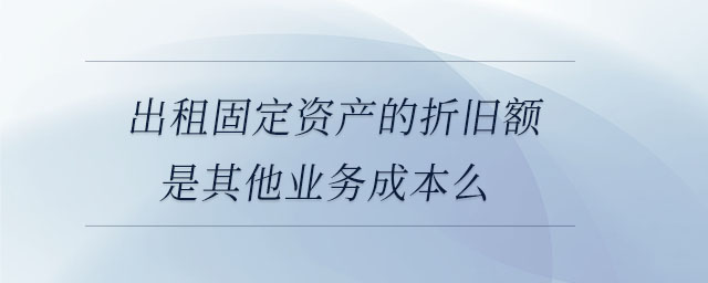 出租固定資產(chǎn)的折舊額是其他業(yè)務(wù)成本么