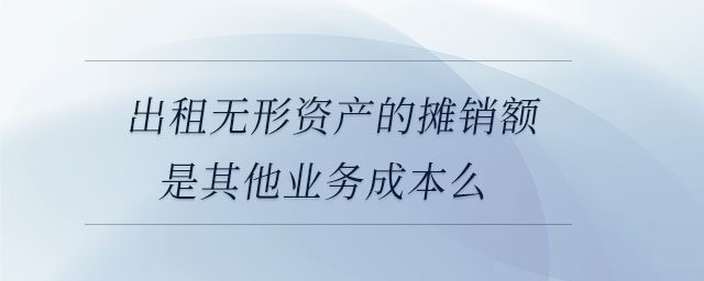 出租無形資產的攤銷額是其他業(yè)務成本么