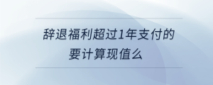 辭退福利超過1年支付的要計算現(xiàn)值么