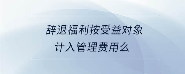 辭退福利按受益對(duì)象計(jì)入管理費(fèi)用么