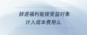 辭退福利能按受益對象計入成本費用么