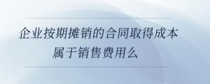 企業(yè)按期攤銷的合同取得成本屬于銷售費用么