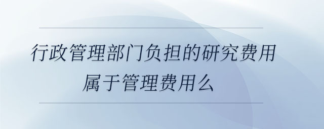 行政管理部門負(fù)擔(dān)的研究費(fèi)用屬于管理費(fèi)用么