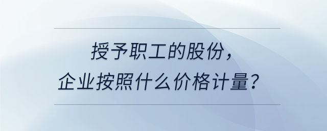 授予職工的股份,，企業(yè)按照什么價(jià)格計(jì)量,？