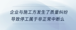 企業(yè)與施工方發(fā)生了質(zhì)量糾紛導(dǎo)致停工屬于非正常中斷么