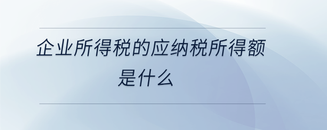 企業(yè)所得稅的應(yīng)納稅所得額是什么