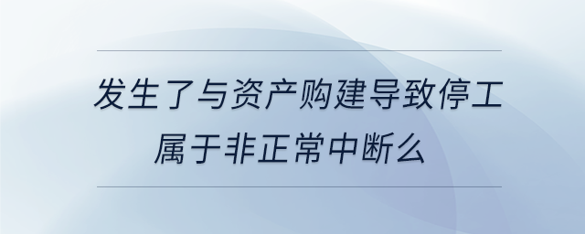 發(fā)生了與資產(chǎn)購建導致停工屬于非正常中斷么