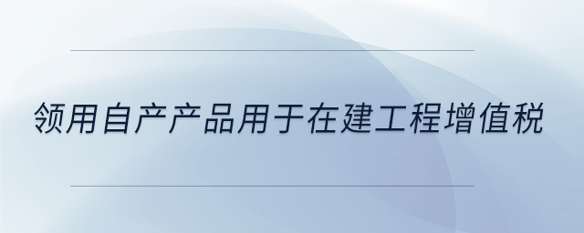 領(lǐng)用自產(chǎn)產(chǎn)品用于在建工程增值稅