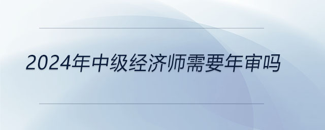 2024年中級(jí)經(jīng)濟(jì)師需要年審嗎