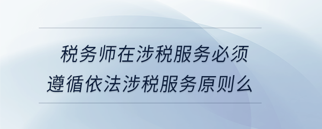 稅務(wù)師在涉稅服務(wù)必須遵循依法涉稅服務(wù)原則么