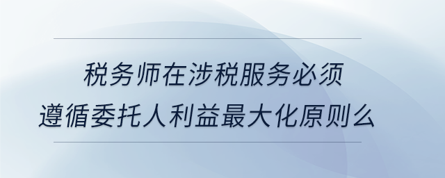 稅務師在涉稅服務必須遵循委托人利益最大化原則么