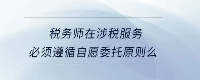 稅務(wù)師在涉稅服務(wù)必須遵循自愿委托原則么