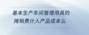 基本生產(chǎn)車間管理用具的攤銷費(fèi)計(jì)入產(chǎn)品成本么