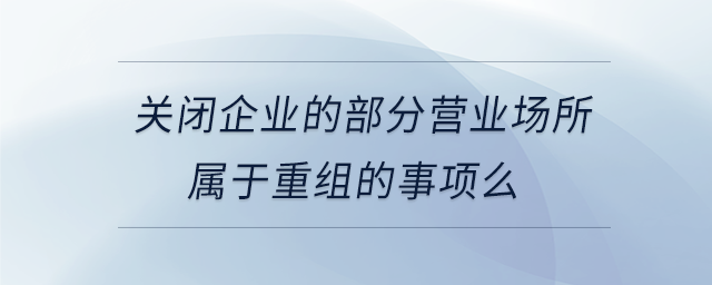 關(guān)閉企業(yè)的部分營業(yè)場所屬于重組的事項么