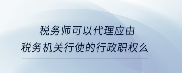 稅務(wù)師可以代理應(yīng)由稅務(wù)機關(guān)行使的行政職權(quán)么