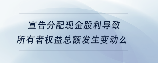 中級會計宣告分配現(xiàn)金股利導(dǎo)致所有者權(quán)益總額發(fā)生變動么