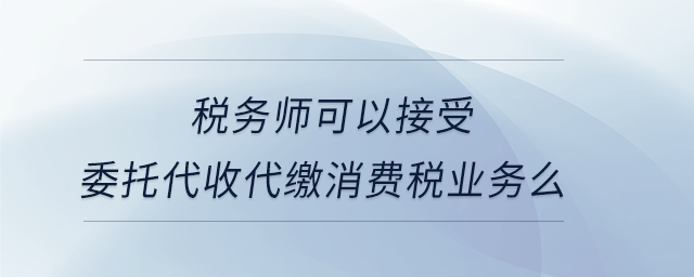 稅務(wù)師可以接受委托代收代繳消費(fèi)稅業(yè)務(wù)么