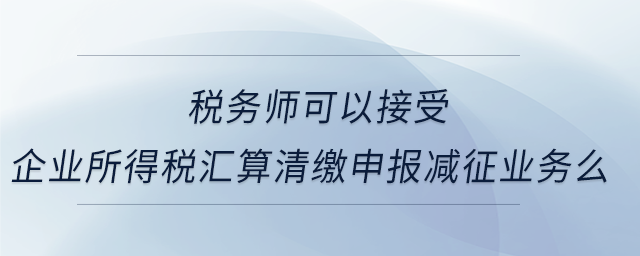 稅務(wù)師可以接受企業(yè)所得稅匯算清繳申報(bào)減征業(yè)務(wù)么