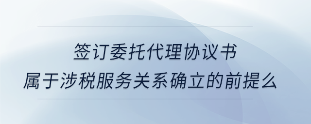 簽訂委托代理協(xié)議書屬于涉稅服務關(guān)系確立的前提么