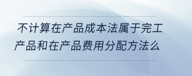 不計算在產(chǎn)品成本法屬于完工產(chǎn)品和在產(chǎn)品費用分配方法么