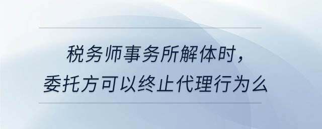 稅務(wù)師事務(wù)所解體時(shí),，委托方可以終止代理行為么