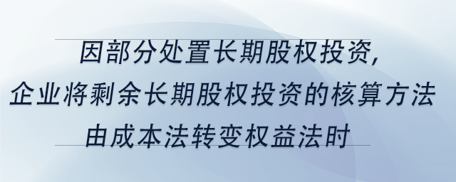 中級(jí)會(huì)計(jì)因部分處置長(zhǎng)期股權(quán)投資,企業(yè)將剩余長(zhǎng)期股權(quán)投資的核算方法由成本法轉(zhuǎn)變權(quán)益法時(shí)