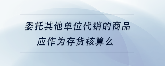 中級會計委托其他單位代銷的商品應(yīng)作為存貨核算么