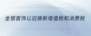 金銀首飾以舊換新增值稅和消費(fèi)稅