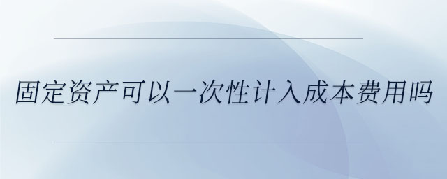 固定資產(chǎn)可以一次性計(jì)入成本費(fèi)用嗎