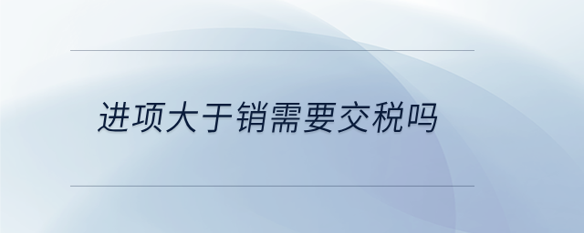 進項大于銷需要交稅嗎