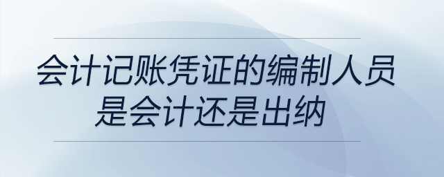 會計記賬憑證的編制人員是會計還是出納