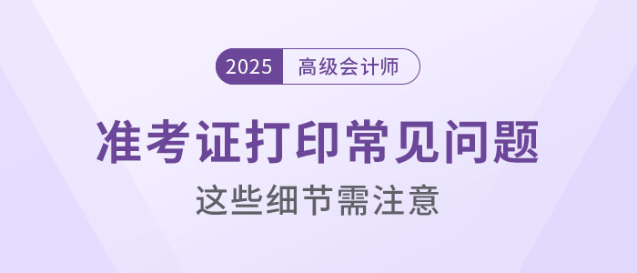 2025年高級(jí)會(huì)計(jì)考試準(zhǔn)考證打印常見(jiàn)問(wèn)題盤(pán)點(diǎn)，這些細(xì)節(jié)要注意,！