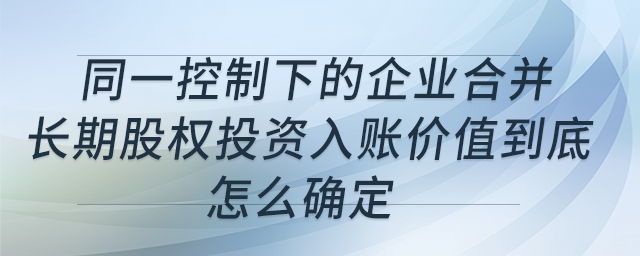 同一控制下的企業(yè)合并,，長(zhǎng)期股權(quán)投資入賬價(jià)值到底怎么確定,？