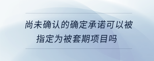 尚未確認(rèn)的確定承諾可以被指定為被套期項(xiàng)目嗎
