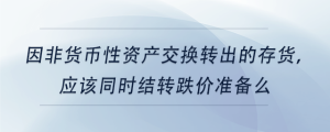 因非貨幣性資產(chǎn)交換轉(zhuǎn)出的存貨，應(yīng)該同時結(jié)轉(zhuǎn)跌價準(zhǔn)備么