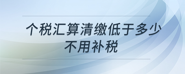 個(gè)稅匯算清繳低于多少不用補(bǔ)稅