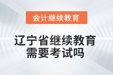 2025年遼寧省會計繼續(xù)教育不需要考試嗎,？
