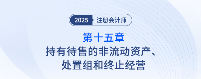 第十五章持有待售的非流動(dòng)資產(chǎn),、處置組和終止經(jīng)營(yíng)_25年注會(huì)會(huì)計(jì)思維導(dǎo)圖