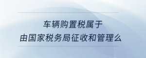 車輛購置稅屬于由國家稅務局征收和管理么