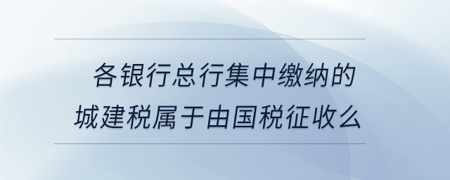 各銀行總行集中繳納的城建稅屬于由國稅征收么