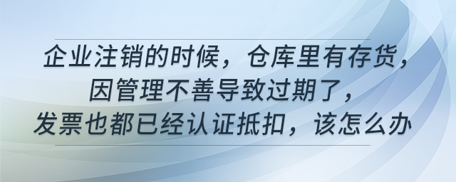 企業(yè)注銷的時(shí)候,，倉(cāng)庫(kù)里有存貨,，因管理不善導(dǎo)致過期了，發(fā)票也都已經(jīng)認(rèn)證抵扣,，該怎么辦