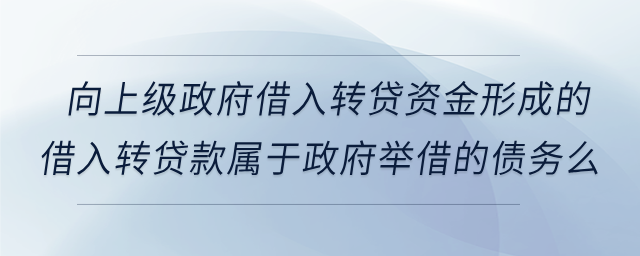 向上級政府借入轉(zhuǎn)貸資金形成的借入轉(zhuǎn)貸款屬于政府舉借的債務(wù)么