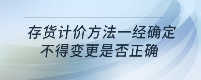 存貨計(jì)價(jià)方法一經(jīng)確定不得變更是否正確