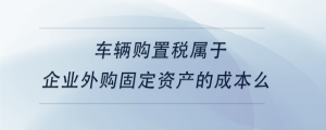 車輛購(gòu)置稅屬于企業(yè)外購(gòu)固定資產(chǎn)的成本么