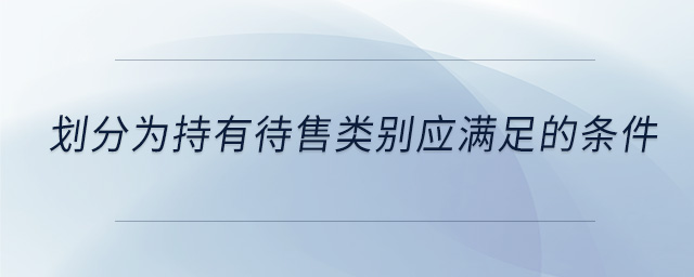 劃分為持有待售類(lèi)別應(yīng)滿(mǎn)足的條件